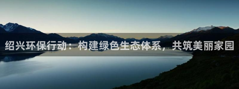 彩名堂怎么跟计划才不连挂：绍兴环保行动：构建绿色生态体系，共